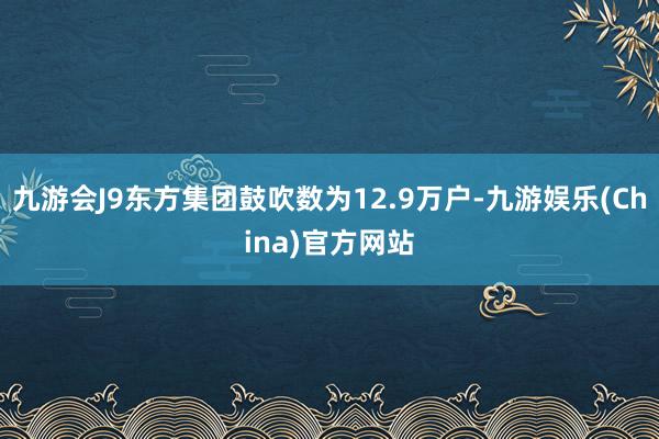 九游会J9东方集团鼓吹数为12.9万户-九游娱乐(China)官方网站