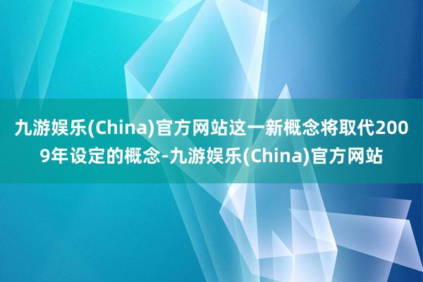 九游娱乐(China)官方网站这一新概念将取代2009年设定的概念-九游娱乐(China)官方网站