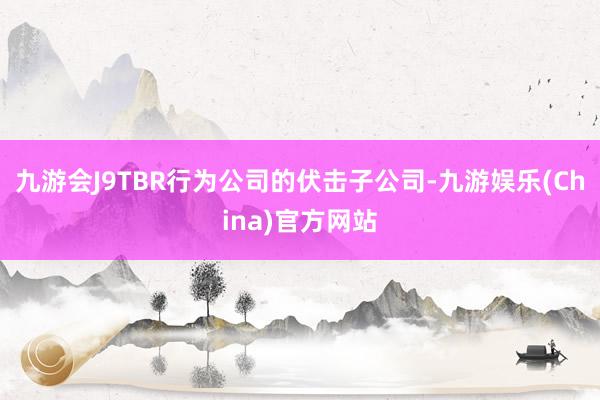 九游会J9TBR行为公司的伏击子公司-九游娱乐(China)官方网站