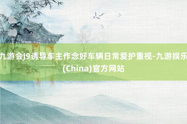 九游会J9诱导车主作念好车辆日常爱护重视-九游娱乐(China)官方网站
