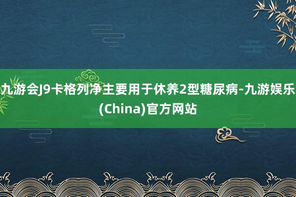 九游会J9卡格列净主要用于休养2型糖尿病-九游娱乐(China)官方网站