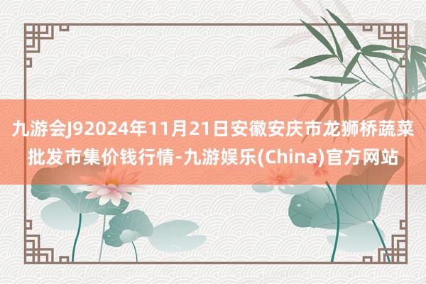 九游会J92024年11月21日安徽安庆市龙狮桥蔬菜批发市集价钱行情-九游娱乐(China)官方网站