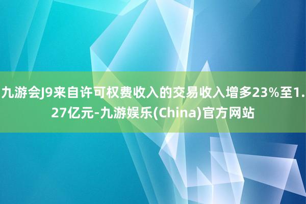 九游会J9来自许可权费收入的交易收入增多23%至1.27亿元-九游娱乐(China)官方网站
