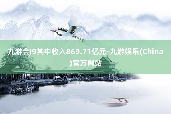 九游会J9其中收入869.71亿元-九游娱乐(China)官方网站