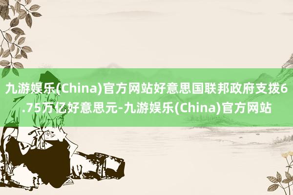 九游娱乐(China)官方网站好意思国联邦政府支拨6.75万亿好意思元-九游娱乐(China)官方网站