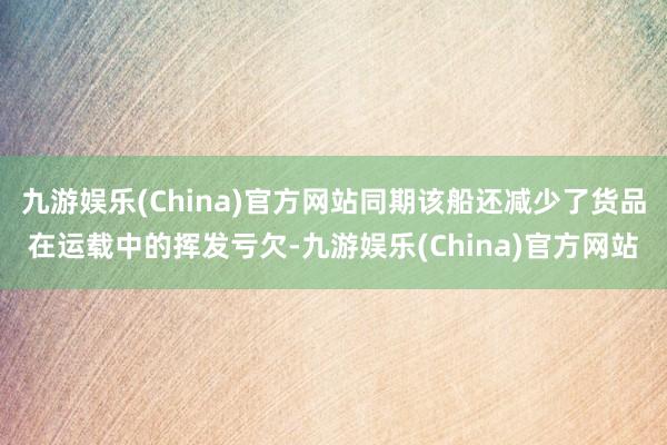九游娱乐(China)官方网站同期该船还减少了货品在运载中的挥发亏欠-九游娱乐(China)官方网站